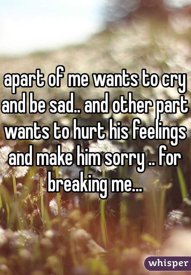 apart of me wants to cry and be sad.. and other part wants to hurt his feelings and make him sorry .. for breaking me... 