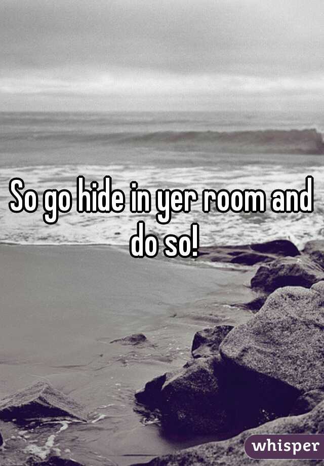 So go hide in yer room and do so!