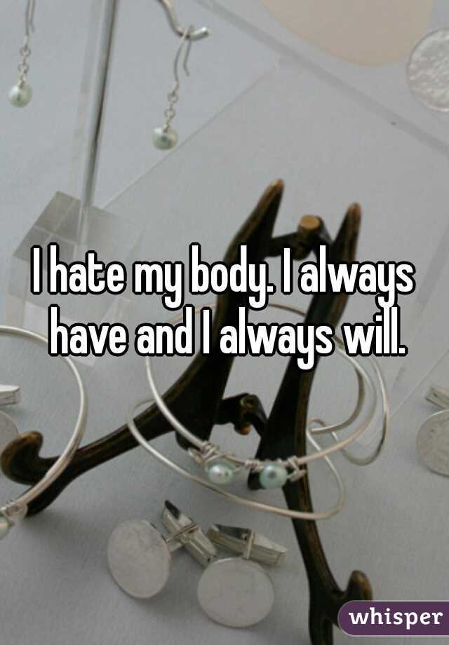 I hate my body. I always have and I always will.