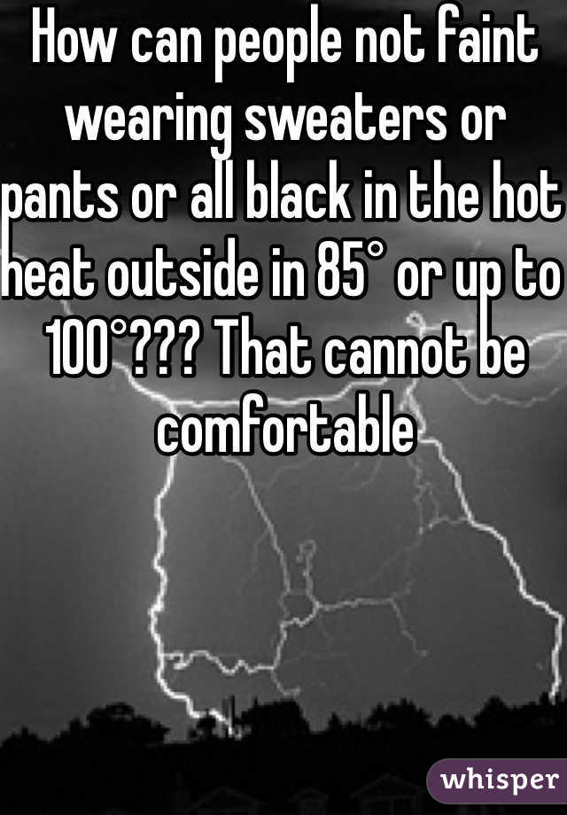 How can people not faint wearing sweaters or pants or all black in the hot heat outside in 85° or up to 100°??? That cannot be comfortable