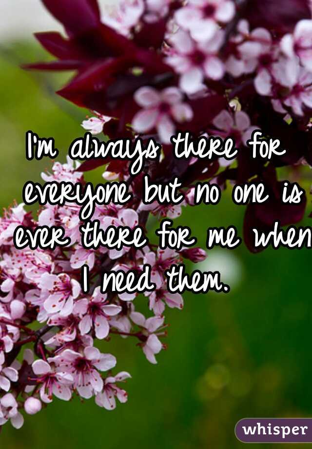 I'm always there for everyone but no one is ever there for me when I need them. 