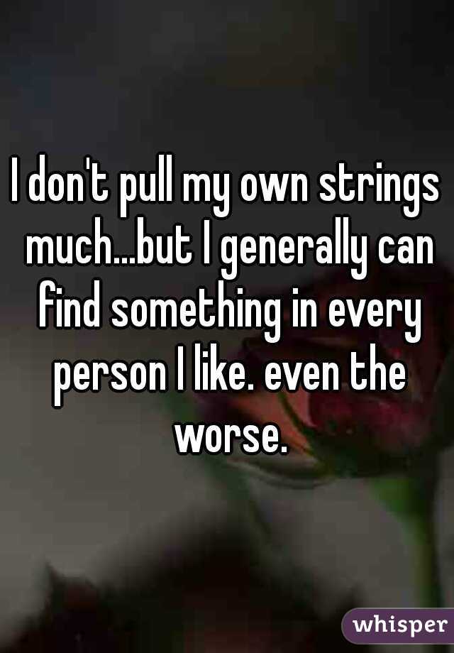 I don't pull my own strings much...but I generally can find something in every person I like. even the worse.