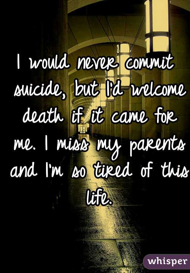 I would never commit suicide, but I'd welcome death if it came for me. I miss my parents and I'm so tired of this life.