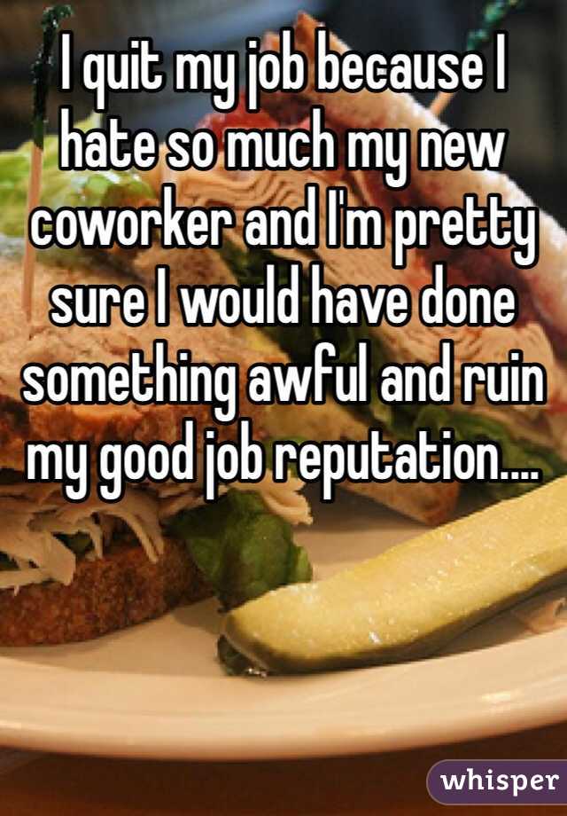 I quit my job because I hate so much my new coworker and I'm pretty sure I would have done something awful and ruin my good job reputation.... 
