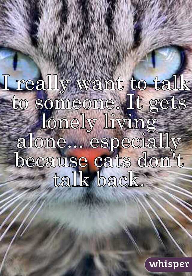 I really want to talk to someone. It gets lonely living alone... especially because cats don't talk back.