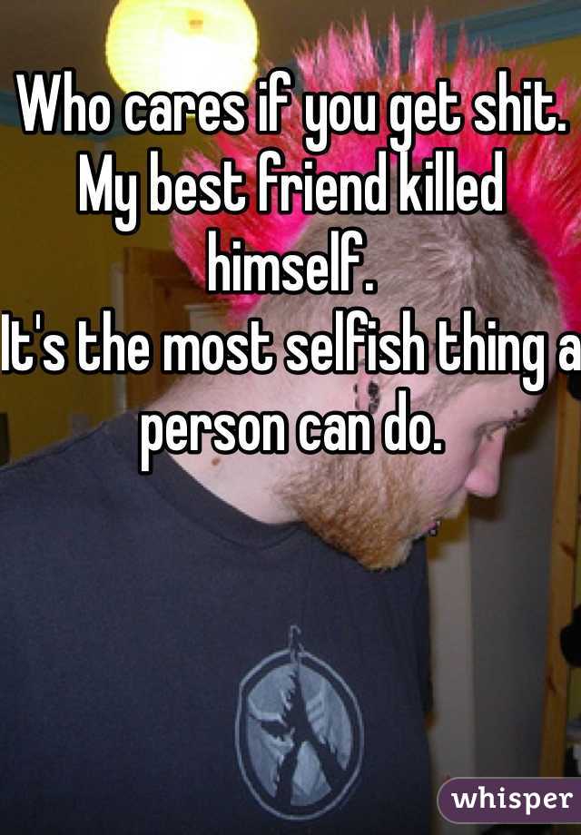 Who cares if you get shit. My best friend killed himself. 
It's the most selfish thing a person can do. 