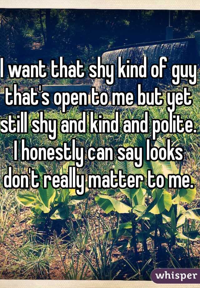 I want that shy kind of guy that's open to me but yet still shy and kind and polite. I honestly can say looks don't really matter to me.