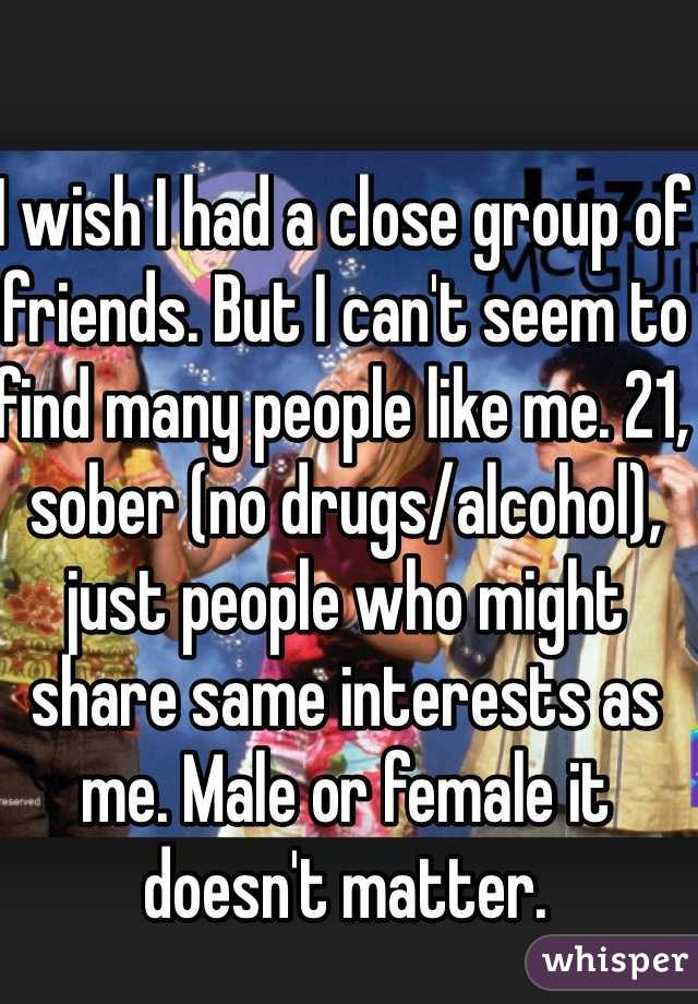 I wish I had a close group of friends. But I can't seem to find many people like me. 21, sober (no drugs/alcohol), just people who might share same interests as me. Male or female it doesn't matter. 