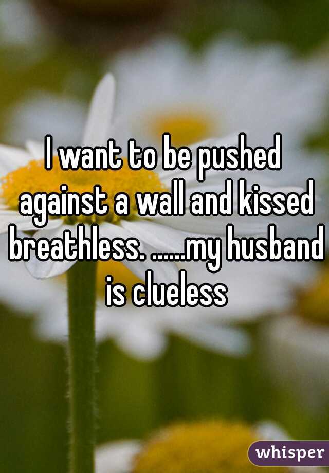 I want to be pushed against a wall and kissed breathless. ......my husband is clueless
