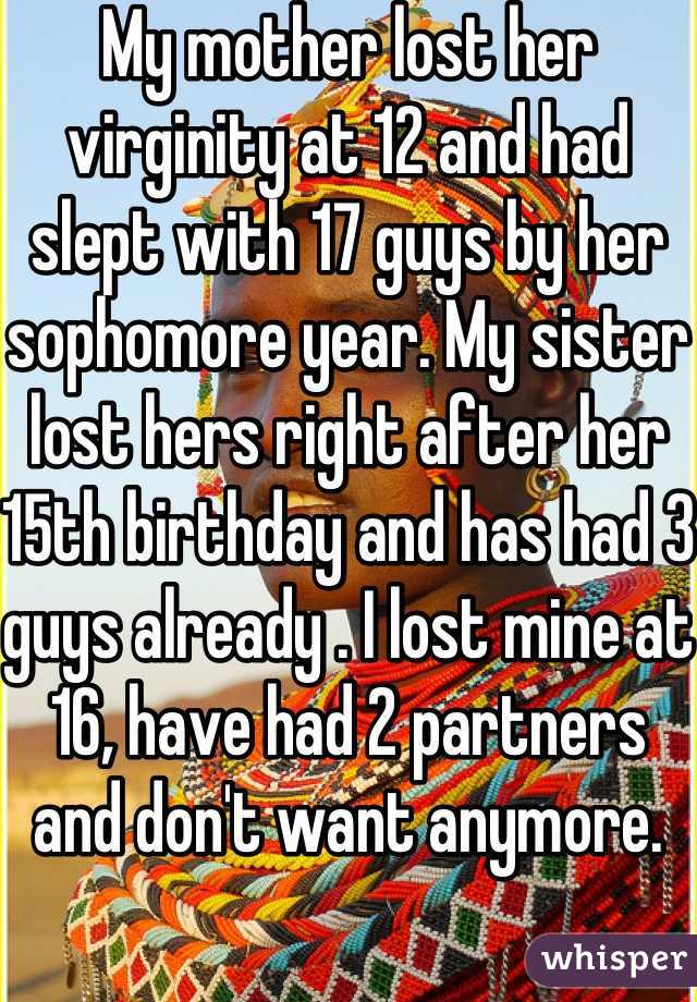 My mother lost her virginity at 12 and had slept with 17 guys by her sophomore year. My sister lost hers right after her 15th birthday and has had 3 guys already . I lost mine at 16, have had 2 partners and don't want anymore.