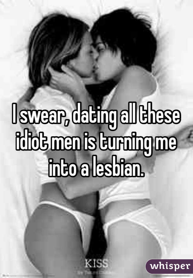 I swear, dating all these idiot men is turning me into a lesbian. 