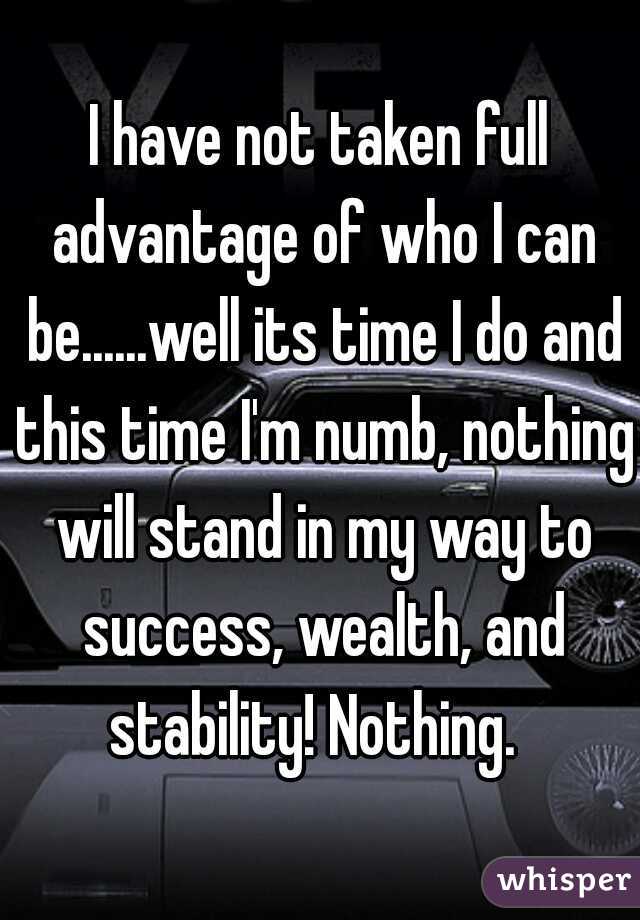 I have not taken full advantage of who I can be......well its time I do and this time I'm numb, nothing will stand in my way to success, wealth, and stability! Nothing.  