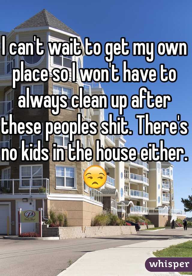 I can't wait to get my own place so I won't have to always clean up after these peoples shit. There's no kids in the house either. 😒
