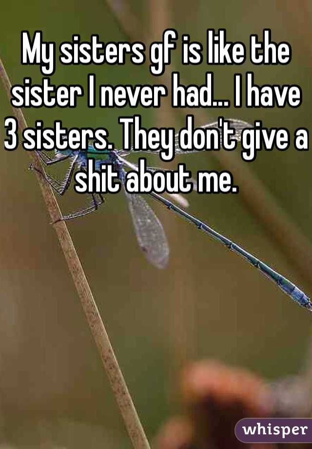 My sisters gf is like the sister I never had... I have 3 sisters. They don't give a shit about me.