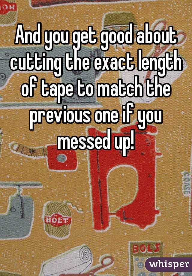 And you get good about cutting the exact length of tape to match the previous one if you messed up!