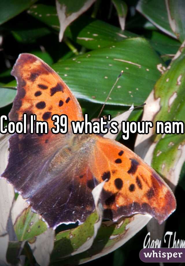 Cool I'm 39 what's your name
