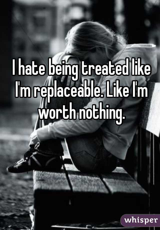 I hate being treated like I'm replaceable. Like I'm worth nothing. 