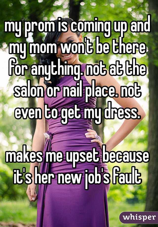 my prom is coming up and my mom won't be there for anything. not at the salon or nail place. not even to get my dress. 

makes me upset because it's her new job's fault