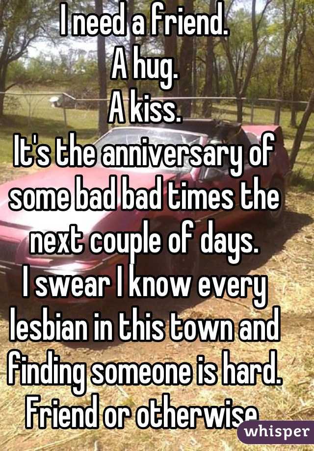 I need a friend.
A hug.
A kiss.
It's the anniversary of some bad bad times the next couple of days.
I swear I know every lesbian in this town and finding someone is hard. Friend or otherwise.