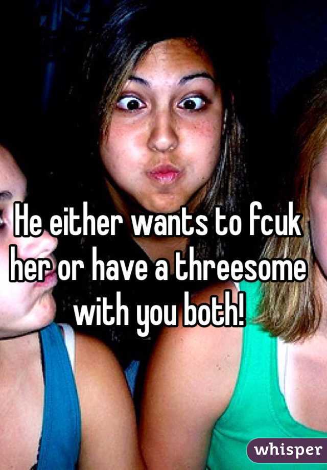 He either wants to fcuk her or have a threesome with you both!