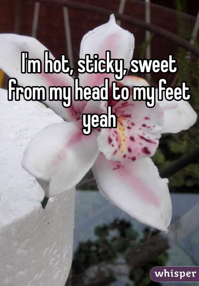 I'm hot, sticky, sweet from my head to my feet yeah