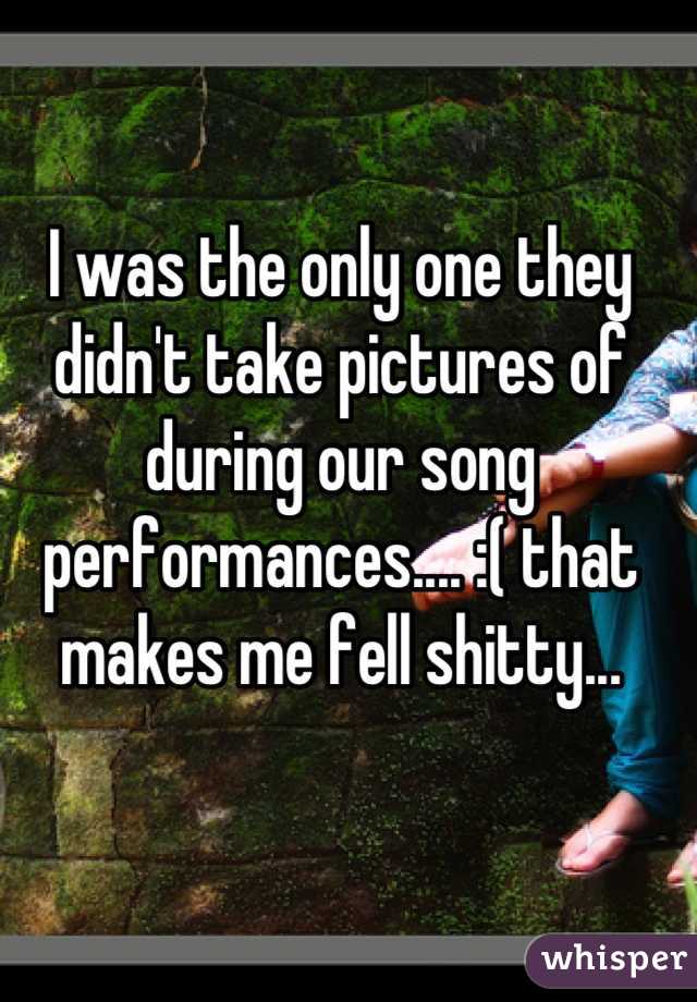 I was the only one they didn't take pictures of during our song performances.... :( that makes me fell shitty...