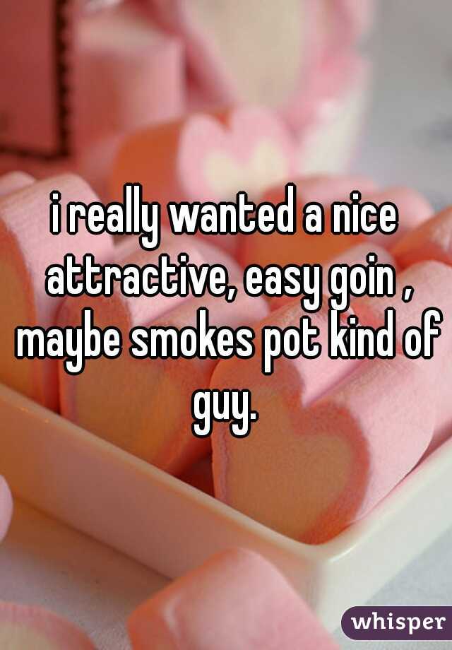 i really wanted a nice attractive, easy goin , maybe smokes pot kind of guy. 