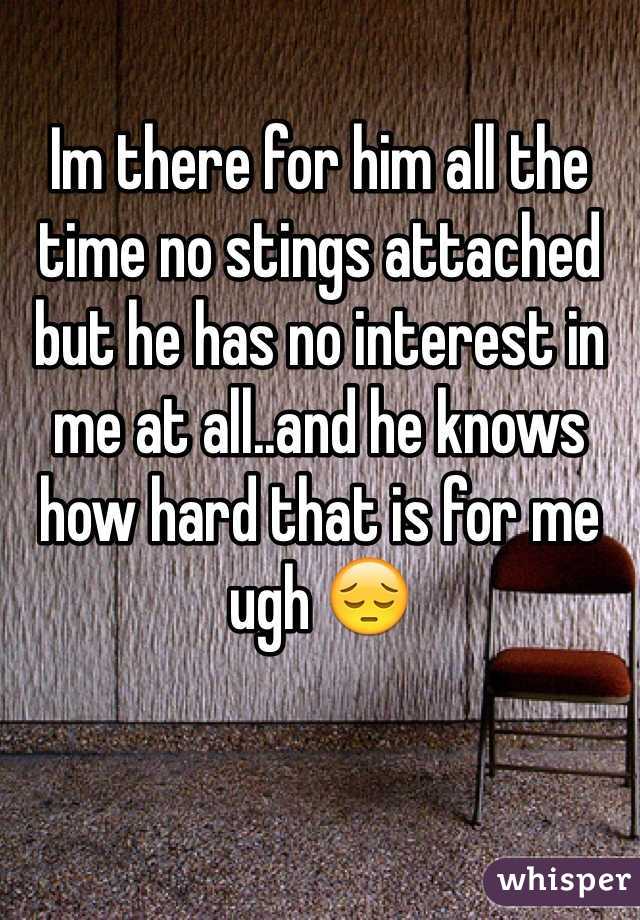 Im there for him all the time no stings attached but he has no interest in me at all..and he knows how hard that is for me ugh 😔