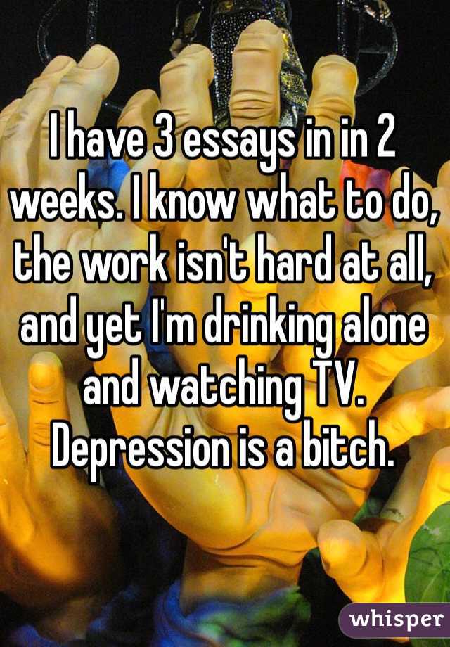 I have 3 essays in in 2 weeks. I know what to do, the work isn't hard at all, and yet I'm drinking alone and watching TV. Depression is a bitch.