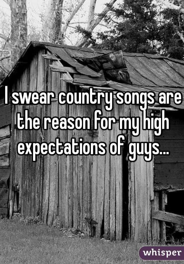 I swear country songs are the reason for my high expectations of guys...