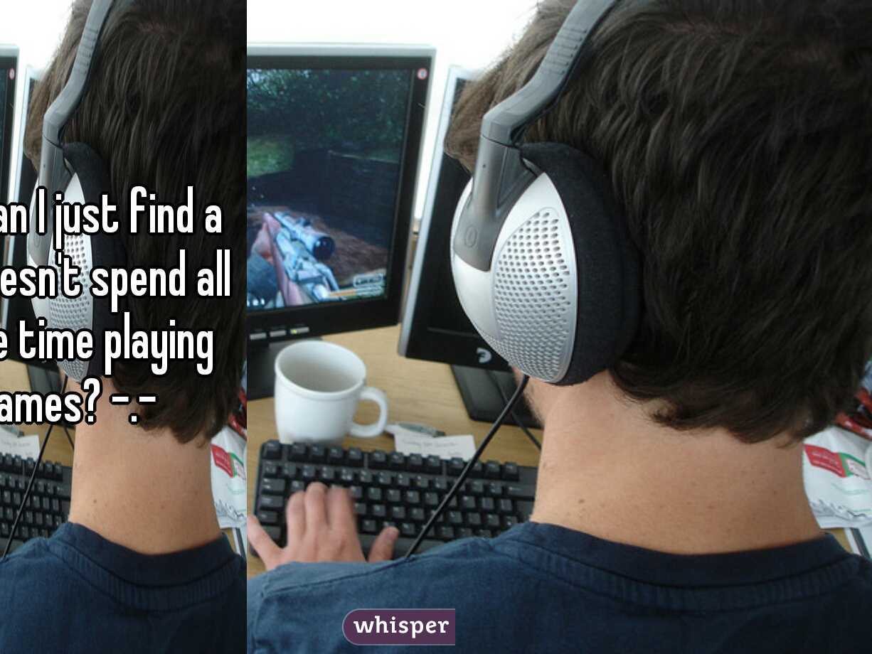 seriously can I just find a guy who doesn't spend all of his free time playing video games? -.- 