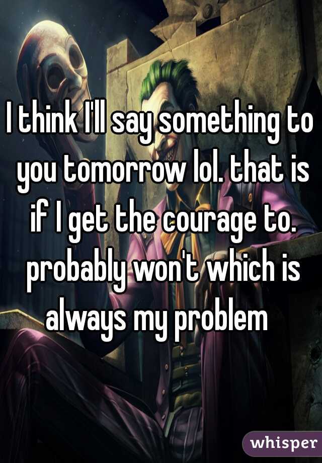 I think I'll say something to you tomorrow lol. that is if I get the courage to. probably won't which is always my problem  