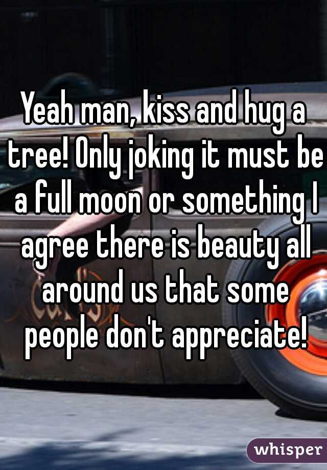 Yeah man, kiss and hug a tree! Only joking it must be a full moon or something I agree there is beauty all around us that some people don't appreciate!