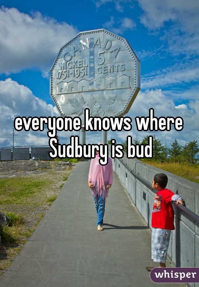 everyone knows where Sudbury is bud