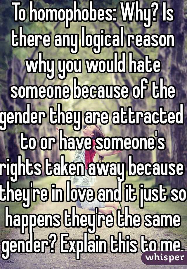 To homophobes: Why? Is there any logical reason why you would hate someone because of the gender they are attracted to or have someone's rights taken away because they're in love and it just so happens they're the same gender? Explain this to me.