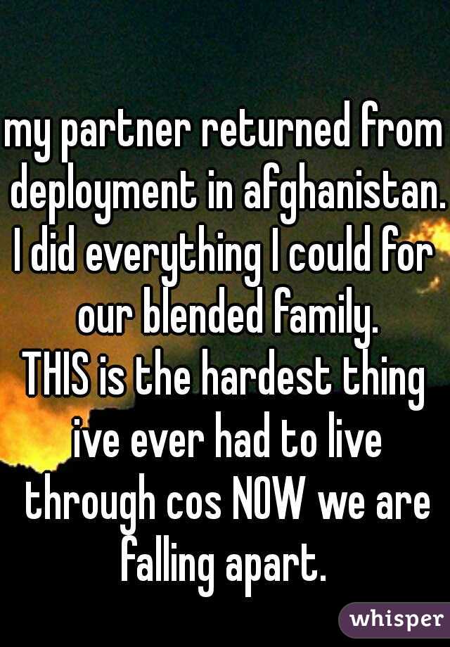 my partner returned from deployment in afghanistan. 
I did everything I could for our blended family.
THIS is the hardest thing ive ever had to live through cos NOW we are falling apart. 
