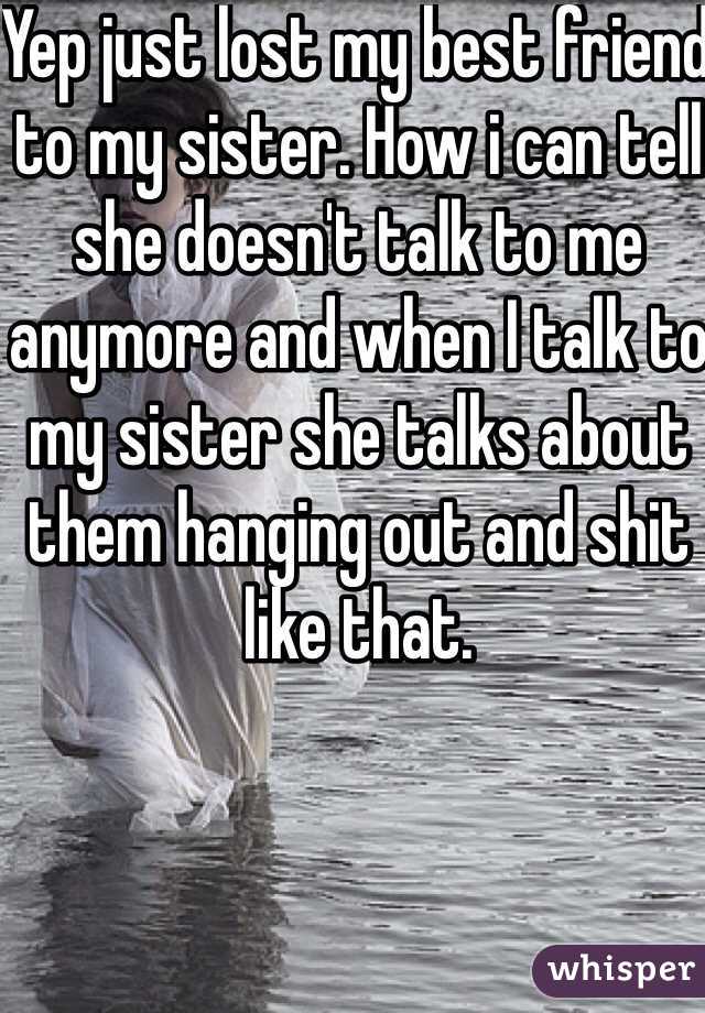 Yep just lost my best friend to my sister. How i can tell she doesn't talk to me anymore and when I talk to my sister she talks about them hanging out and shit like that. 