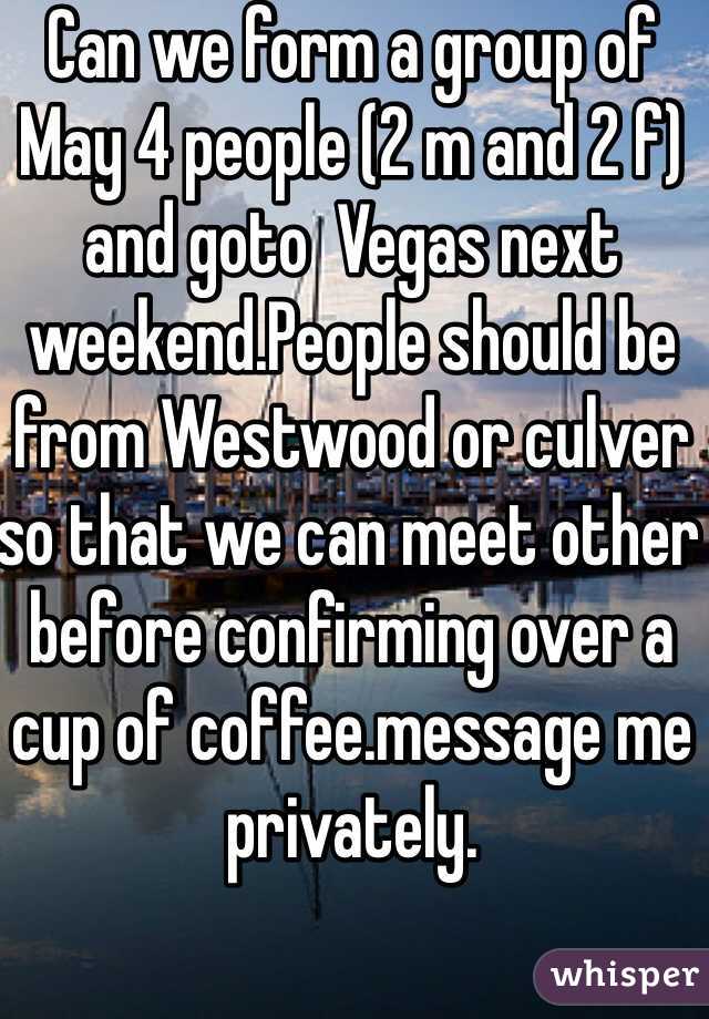 Can we form a group of May 4 people (2 m and 2 f) and goto  Vegas next weekend.People should be from Westwood or culver so that we can meet other before confirming over a cup of coffee.message me privately.