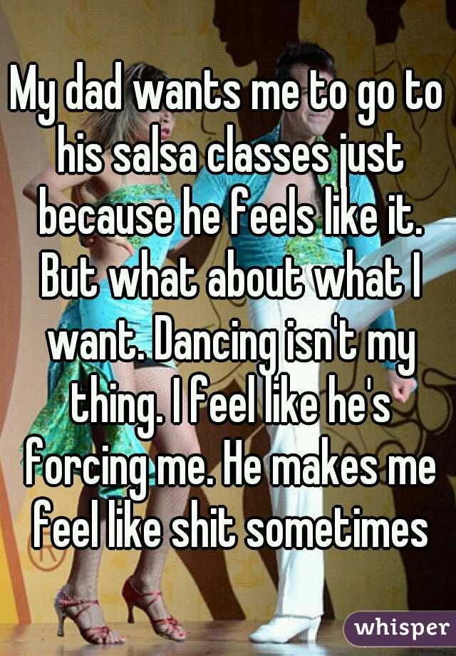 My dad wants me to go to his salsa classes just because he feels like it. But what about what I want. Dancing isn't my thing. I feel like he's forcing me. He makes me feel like shit sometimes