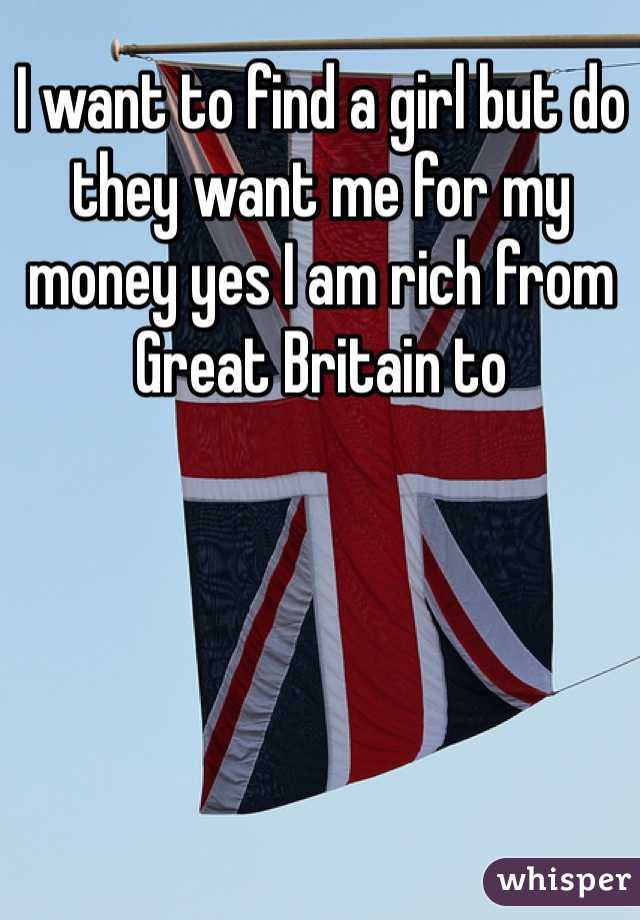I want to find a girl but do they want me for my money yes I am rich from Great Britain to 