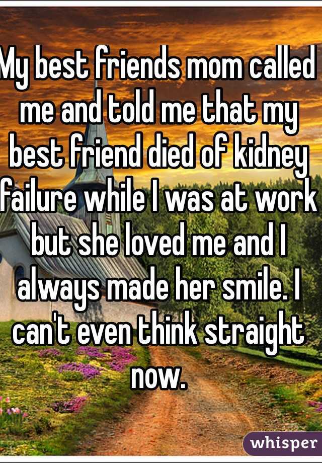 My best friends mom called me and told me that my best friend died of kidney failure while I was at work but she loved me and I always made her smile. I can't even think straight now.