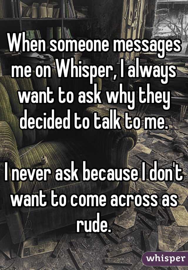 When someone messages me on Whisper, I always want to ask why they decided to talk to me. 

I never ask because I don't want to come across as rude.