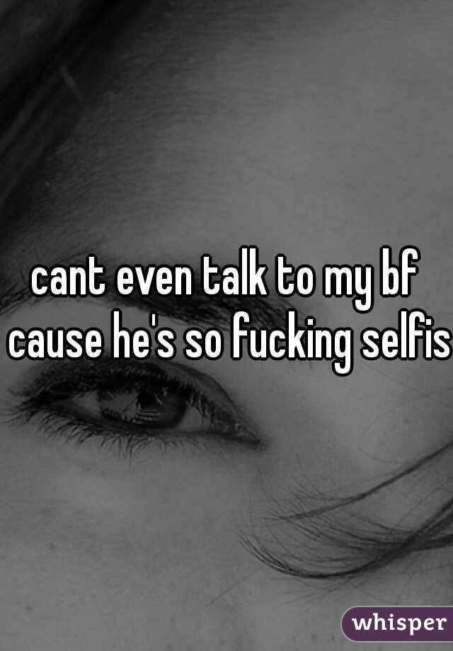 cant even talk to my bf cause he's so fucking selfish