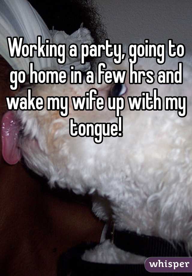 Working a party, going to go home in a few hrs and wake my wife up with my tongue!
