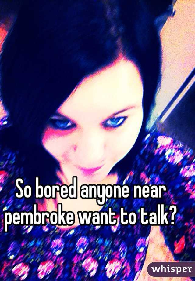 So bored anyone near pembroke want to talk?