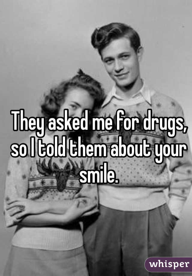 They asked me for drugs, so I told them about your smile.
