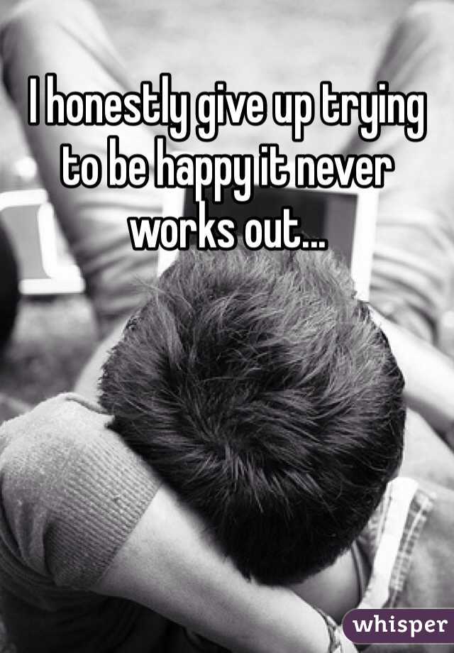 I honestly give up trying to be happy it never works out...