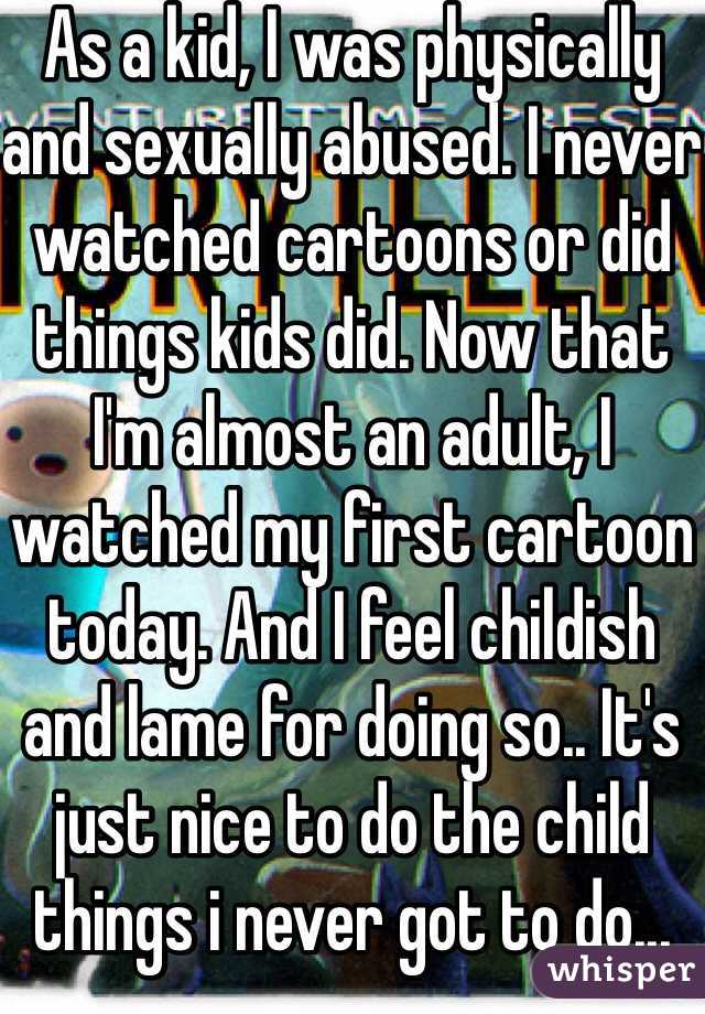 As a kid, I was physically and sexually abused. I never watched cartoons or did things kids did. Now that I'm almost an adult, I watched my first cartoon today. And I feel childish and lame for doing so.. It's just nice to do the child things i never got to do...