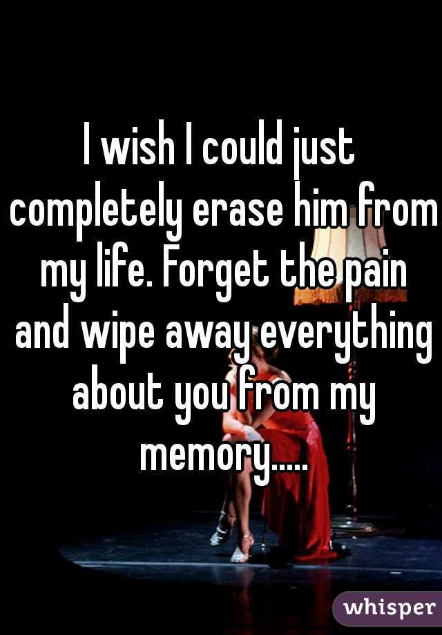 I wish I could just completely erase him from my life. Forget the pain and wipe away everything about you from my memory.....