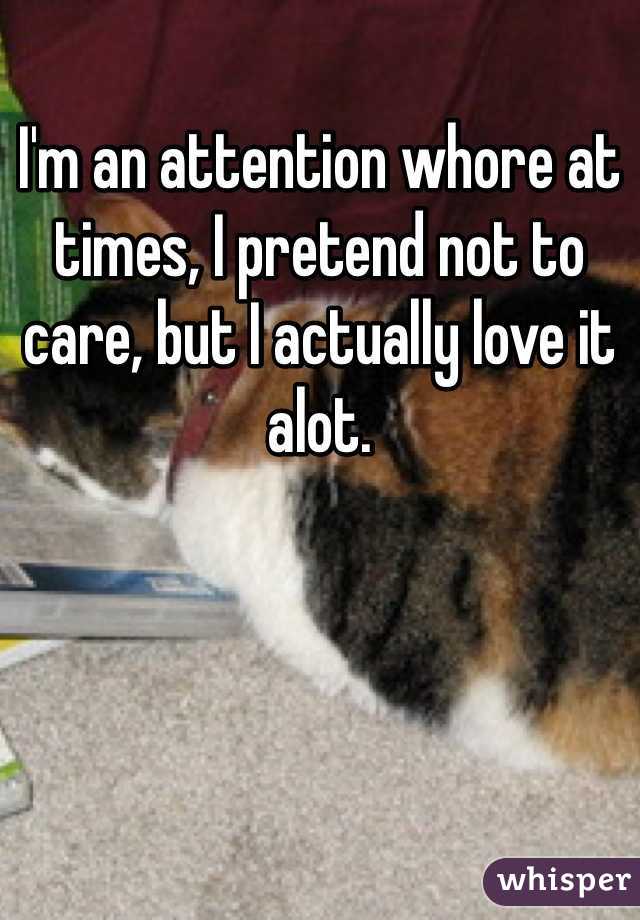 I'm an attention whore at times, I pretend not to care, but I actually love it alot.